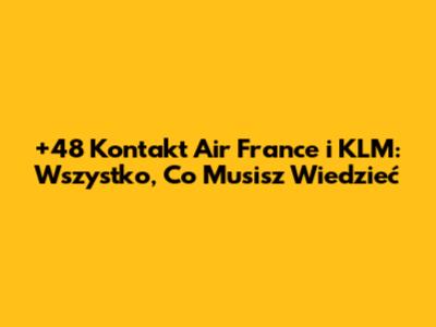 +48 Kontakt Air France i KLM: Wszystko, Co Musisz Wiedzieć