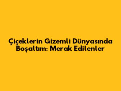 Çiçeklerin Gizemli Dünyasında Boşaltım: Merak Edilenler