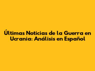Últimas Noticias de la Guerra en Ucrania: Análisis en Español