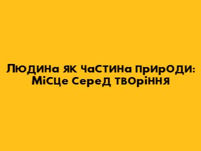 Людина як частина природи: Місце серед творіння