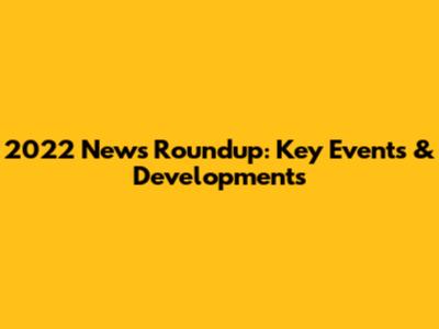2022 News Roundup: Key Events & Developments