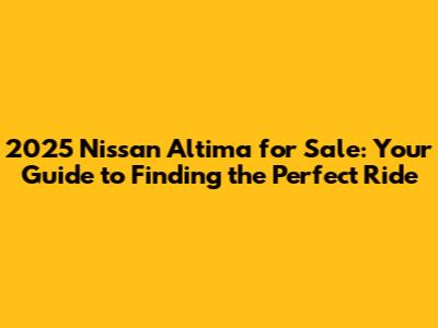 2025 Nissan Altima for Sale: Your Guide to Finding the Perfect Ride