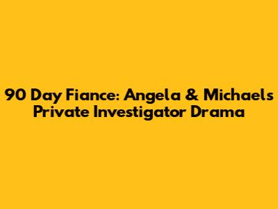 90 Day Fiance: Angela & Michael's Private Investigator Drama