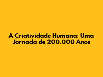A Criatividade Humana: Uma Jornada de 200.000 Anos