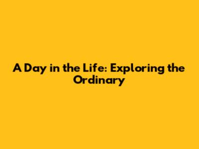 A Day in the Life: Exploring the Ordinary