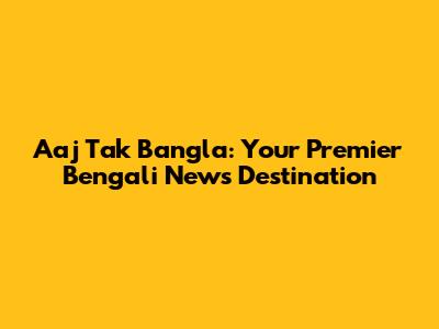 Aaj Tak Bangla: Your Premier Bengali News Destination