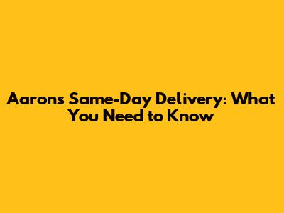 Aaron's Same-Day Delivery: What You Need to Know
