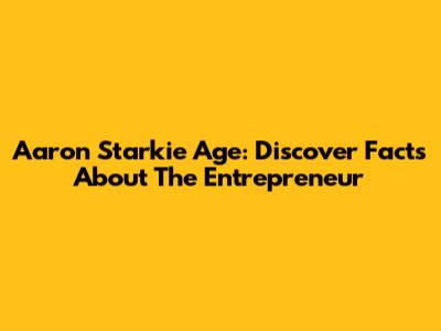 Aaron Starkie Age: Discover Facts About The Entrepreneur