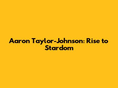 Aaron Taylor-Johnson: Rise to Stardom