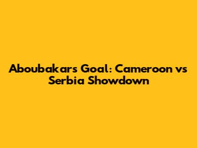 Aboubakar's Goal: Cameroon vs Serbia Showdown
