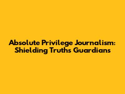 Absolute Privilege Journalism: Shielding Truth's Guardians