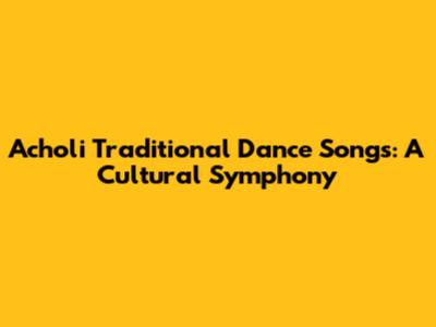 Acholi Traditional Dance Songs: A Cultural Symphony