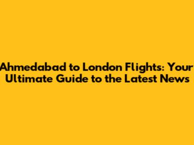 Ahmedabad to London Flights: Your Ultimate Guide to the Latest News