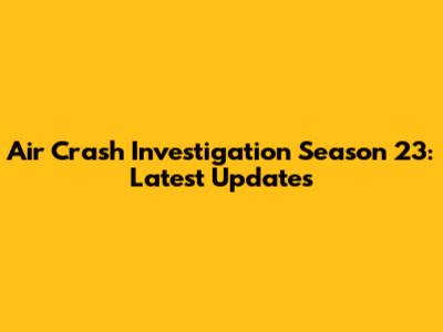 Air Crash Investigation Season 23: Latest Updates