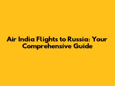 Air India Flights to Russia: Your Comprehensive Guide