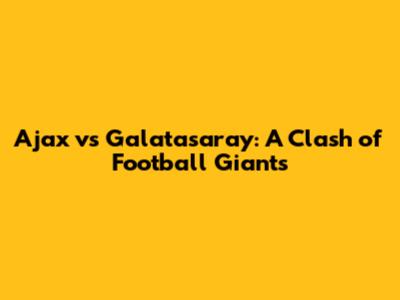 Ajax vs Galatasaray: A Clash of Football Giants