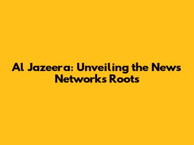 Al Jazeera: Unveiling the News Network's Roots