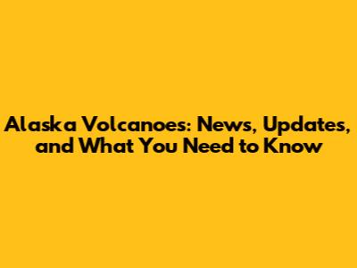 Alaska Volcanoes: News, Updates, and What You Need to Know