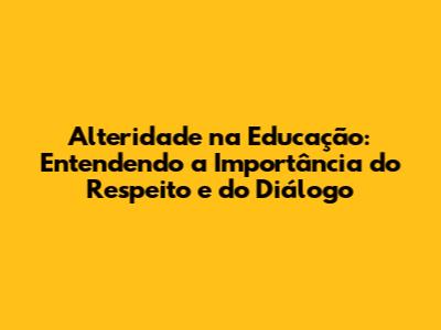 Alteridade na Educação: Entendendo a Importância do Respeito e do Diálogo