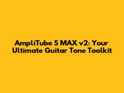 AmpliTube 5 MAX v2: Your Ultimate Guitar Tone Toolkit