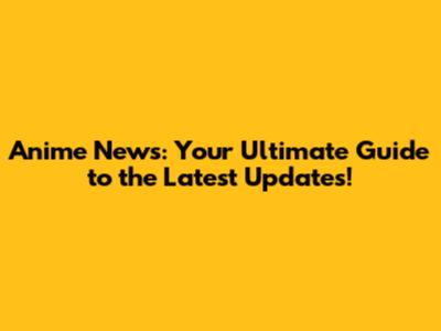 Anime News: Your Ultimate Guide to the Latest Updates!