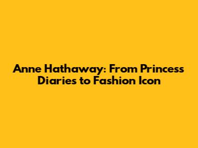 Anne Hathaway: From Princess Diaries to Fashion Icon