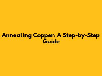 Annealing Copper: A Step-by-Step Guide