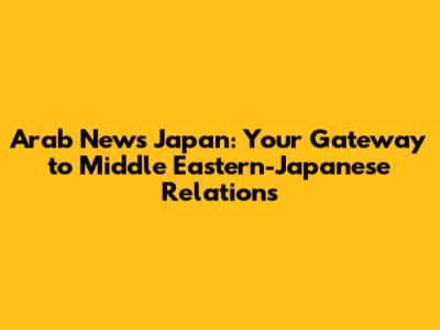 Arab News Japan: Your Gateway to Middle Eastern-Japanese Relations