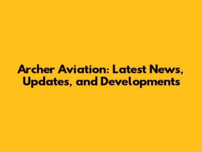Archer Aviation: Latest News, Updates, and Developments