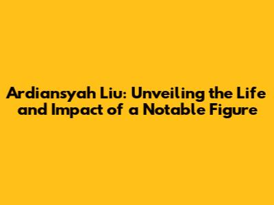 Ardiansyah Liu: Unveiling the Life and Impact of a Notable Figure