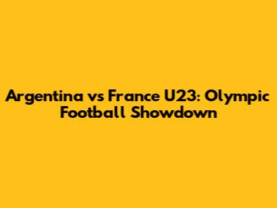 Argentina vs France U23: Olympic Football Showdown