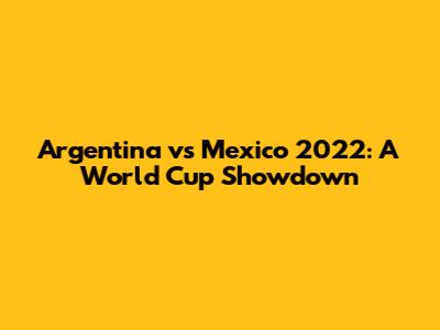 Argentina vs Mexico 2022: A World Cup Showdown