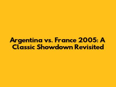Argentina vs. France 2005: A Classic Showdown Revisited
