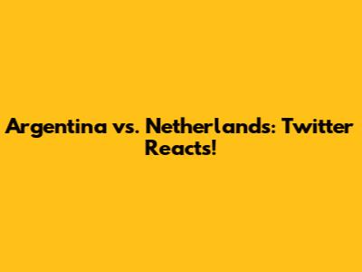 Argentina vs. Netherlands: Twitter Reacts!