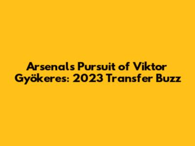 Arsenal's Pursuit of Viktor Gyökeres: 2023 Transfer Buzz