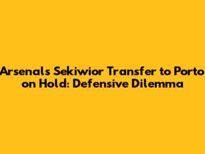 Arsenal's Sekiwior Transfer to Porto on Hold: Defensive Dilemma