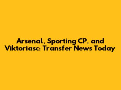 Arsenal, Sporting CP, and Viktoriasc: Transfer News Today