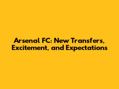 Arsenal FC: New Transfers, Excitement, and Expectations