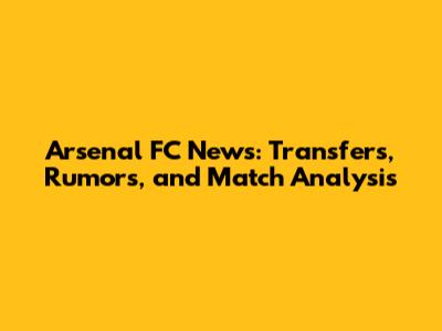 Arsenal FC News: Transfers, Rumors, and Match Analysis