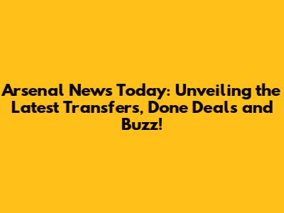Arsenal News Today: Unveiling the Latest Transfers, Done Deals and Buzz!