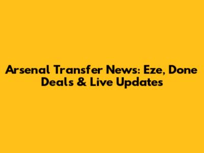 Arsenal Transfer News: Eze, Done Deals & Live Updates