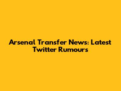 Arsenal Transfer News: Latest Twitter Rumours