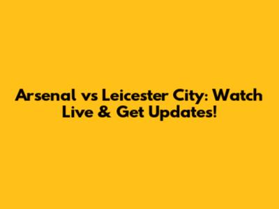 Arsenal vs Leicester City: Watch Live & Get Updates!
