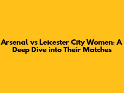 Arsenal vs Leicester City Women: A Deep Dive into Their Matches