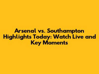 Arsenal vs. Southampton Highlights Today: Watch Live and Key Moments