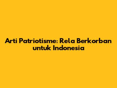 Arti Patriotisme: Rela Berkorban untuk Indonesia
