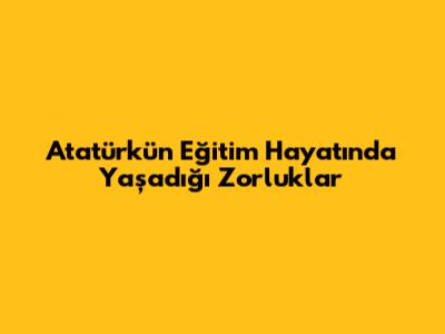 Atatürk'ün Eğitim Hayatında Yaşadığı Zorluklar