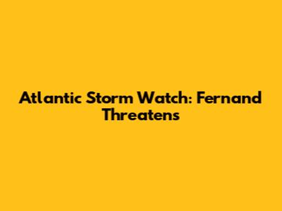 Atlantic Storm Watch: Fernand Threatens