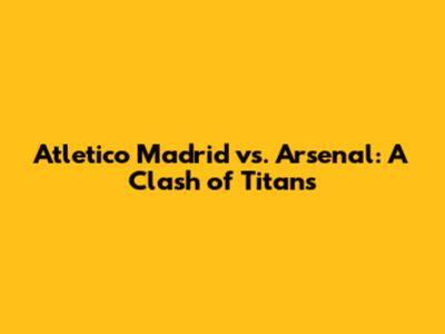 Atletico Madrid vs. Arsenal: A Clash of Titans