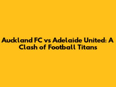 Auckland FC vs Adelaide United: A Clash of Football Titans